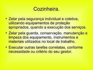 Cozinheira. Zelar pela segurança individual e coletiva, utilizando equipamentos de proteção apropriados, quando a execução dos serviços. Zelar pela guarda, conservação, manutenção e limpeza dos equipamento, instrumentos e materiais utilizados no local de trabalho. Executar outras tarefas correlatas, conforme necessidade ou critério do seu gestor. 