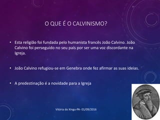 O QUE É O CALVINISMO?
• Esta religião foi fundada pelo humanista francês João Calvino. João
Calvino foi perseguido no seu país por ser uma voz discordante na
Igreja.
• João Calvino refugiou-se em Genebra onde fez afirmar as suas ideias.
• A predestinação é a novidade para a Igreja
Vitória do Xingu-PA- 01/09/2016
 