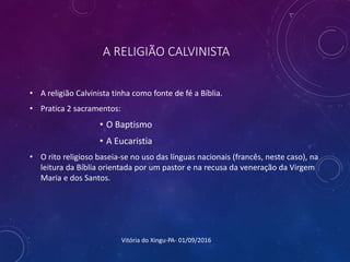 A RELIGIÃO CALVINISTA
• A religião Calvinista tinha como fonte de fé a Bíblia.
• Pratica 2 sacramentos:
• O Baptismo
• A Eucaristia
• O rito religioso baseia-se no uso das línguas nacionais (francês, neste caso), na
leitura da Bíblia orientada por um pastor e na recusa da veneração da Virgem
Maria e dos Santos.
Vitória do Xingu-PA- 01/09/2016
 