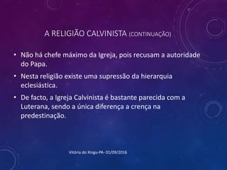 A RELIGIÃO CALVINISTA (CONTINUAÇÃO)
• Não há chefe máximo da Igreja, pois recusam a autoridade
do Papa.
• Nesta religião existe uma supressão da hierarquia
eclesiástica.
• De facto, a Igreja Calvinista é bastante parecida com a
Luterana, sendo a única diferença a crença na
predestinação.
Vitória do Xingu-PA- 01/09/2016
 