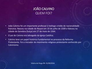 JOÃO CALVINO
QUEM FOI?
• João Calvino foi um importante professor e teólogo cristão de nacionalidade
francesa. Nasceu na cidade de Noyon em 10 de julho de 1509 e faleceu na
cidade de Genebra (Suíça) em 27 de maio de 1564.
• O pai de Calvino era advogado da Igreja Católica.
• Calvino teve um papel histórico fundamental no processo da Reforma
Protestante. Foi o iniciador do movimento religioso protestante conhecido por
Calvinismo.
Vitória do Xingu-PA- 01/09/2016
 