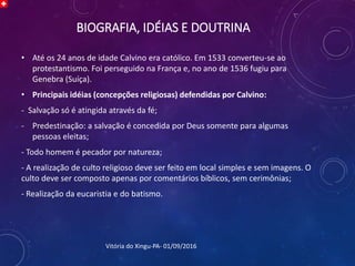 BIOGRAFIA, IDÉIAS E DOUTRINA
• Até os 24 anos de idade Calvino era católico. Em 1533 converteu-se ao
protestantismo. Foi perseguido na França e, no ano de 1536 fugiu para
Genebra (Suíça).
• Principais idéias (concepções religiosas) defendidas por Calvino:
- Salvação só é atingida através da fé;
- Predestinação: a salvação é concedida por Deus somente para algumas
pessoas eleitas;
- Todo homem é pecador por natureza;
- A realização de culto religioso deve ser feito em local simples e sem imagens. O
culto deve ser composto apenas por comentários bíblicos, sem cerimônias;
- Realização da eucaristia e do batismo.
Vitória do Xingu-PA- 01/09/2016
 