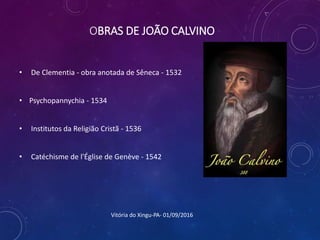 OBRAS DE JOÃO CALVINO
• De Clementia - obra anotada de Sêneca - 1532
• Psychopannychia - 1534
• Institutos da Religião Cristã - 1536
• Catéchisme de l'Église de Genève - 1542
Vitória do Xingu-PA- 01/09/2016
 