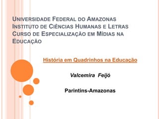 UNIVERSIDADE FEDERAL DO AMAZONAS
INSTITUTO DE CIÊNCIAS HUMANAS E LETRAS
CURSO DE ESPECIALIZAÇÃO EM MÍDIAS NA
EDUCAÇÃO

          História em Quadrinhos na Educação

                   Valcemira Feijó

                 Parintins-Amazonas
 