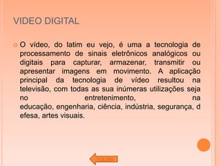 VIDEO DIGITAL

   O vídeo, do latim eu vejo, é uma a tecnologia de
    processamento de sinais eletrônicos analógicos ou
    digitais para capturar, armazenar, transmitir ou
    apresentar imagens em movimento. A aplicação
    principal da tecnologia de vídeo resultou na
    televisão, com todas as sua inúmeras utilizações seja
    no                   entretenimento,               na
    educação, engenharia, ciência, indústria, segurança, d
    efesa, artes visuais.




                          VOLTAR
 
