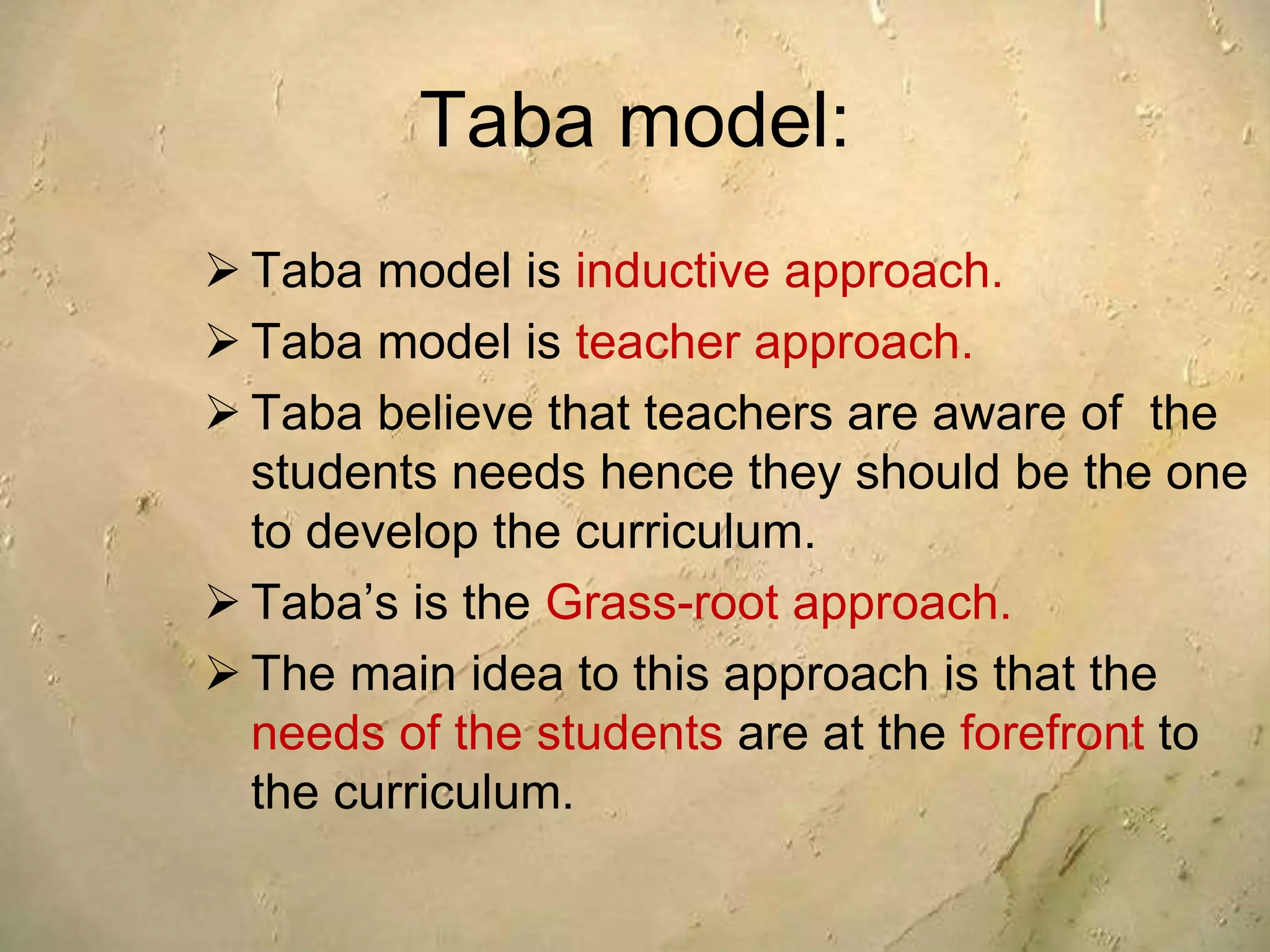 Taba model:
 Taba model is inductive approach.
 Taba model is teacher approach.
 Taba believe that teachers are aware of the
students needs hence they should be the one
to develop the curriculum.
 Taba’s is the Grass-root approach.
 The main idea to this approach is that the
needs of the students are at the forefront to
the curriculum.
 