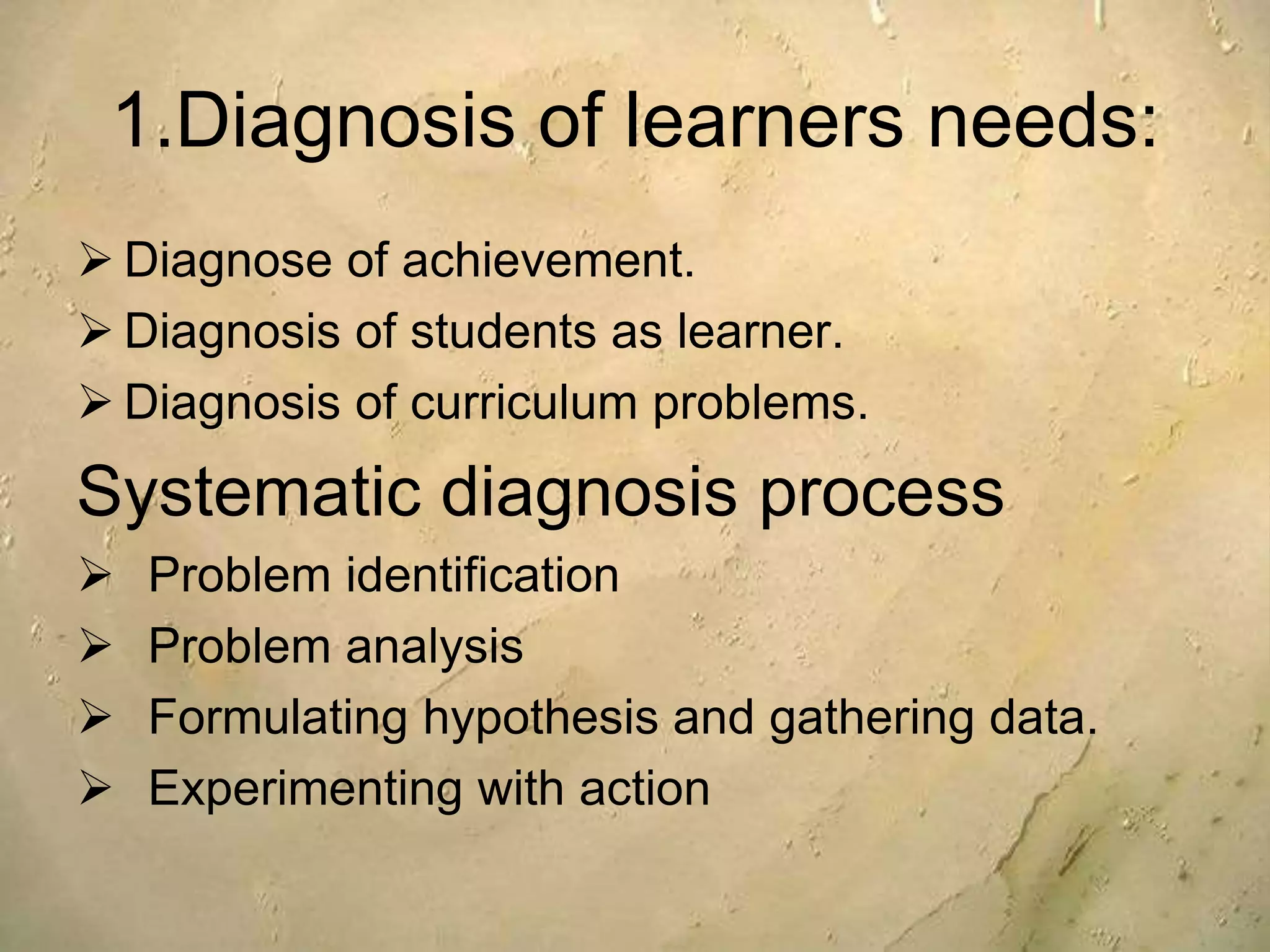 1.Diagnosis of learners needs:
 Diagnose of achievement.
 Diagnosis of students as learner.
 Diagnosis of curriculum problems.
Systematic diagnosis process
 Problem identification
 Problem analysis
 Formulating hypothesis and gathering data.
 Experimenting with action
 