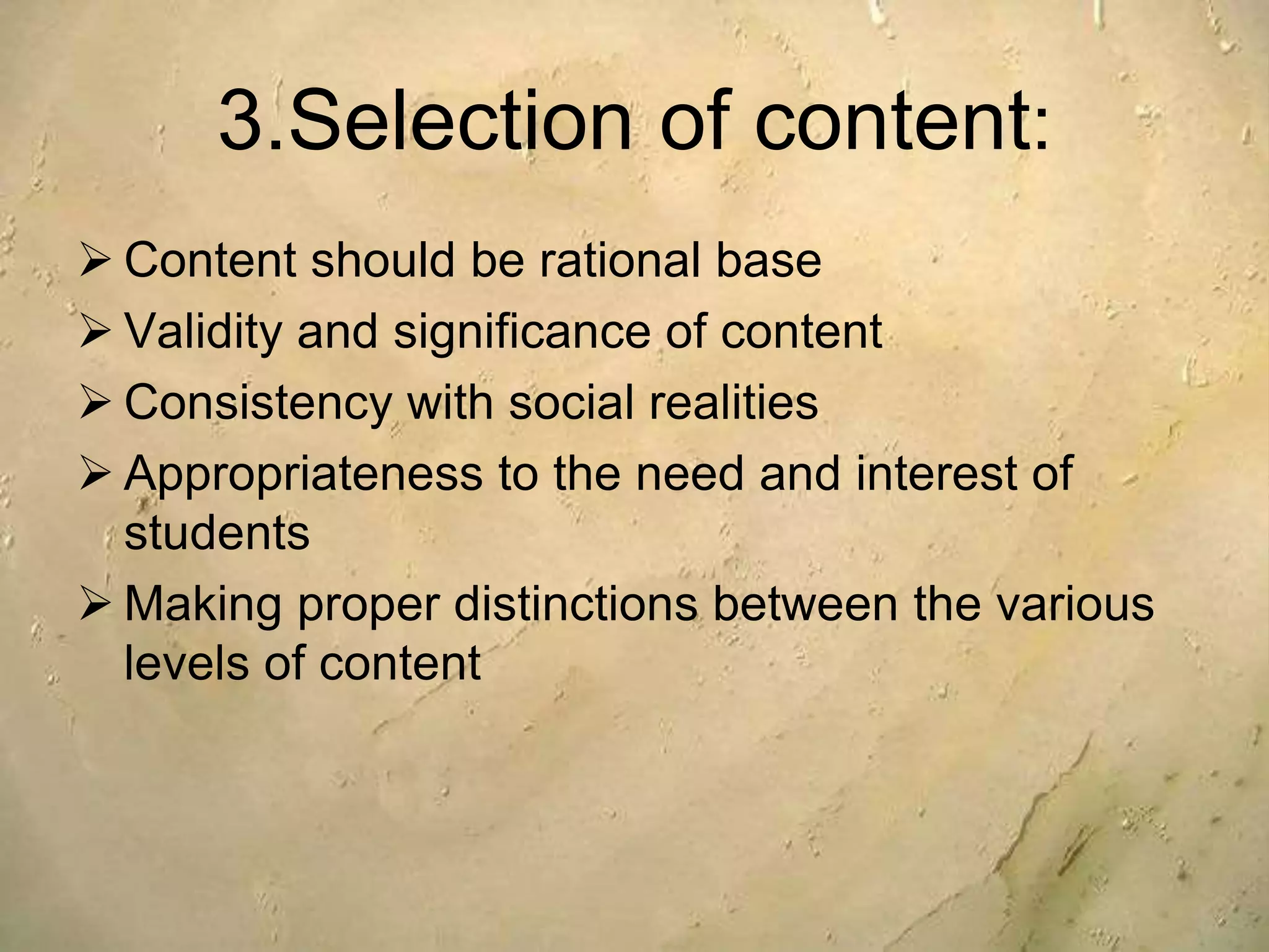 3.Selection of content:
 Content should be rational base
 Validity and significance of content
 Consistency with social realities
 Appropriateness to the need and interest of
students
 Making proper distinctions between the various
levels of content
 
