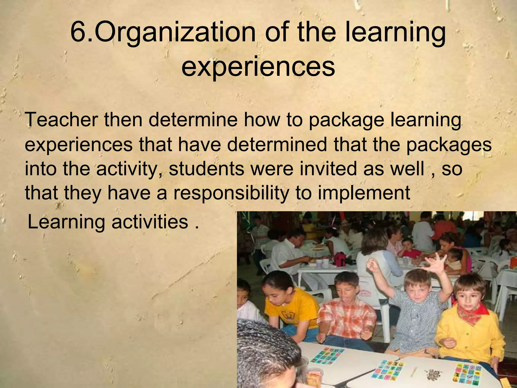 6.Organization of the learning
experiences
Teacher then determine how to package learning
experiences that have determined that the packages
into the activity, students were invited as well , so
that they have a responsibility to implement
Learning activities .
 