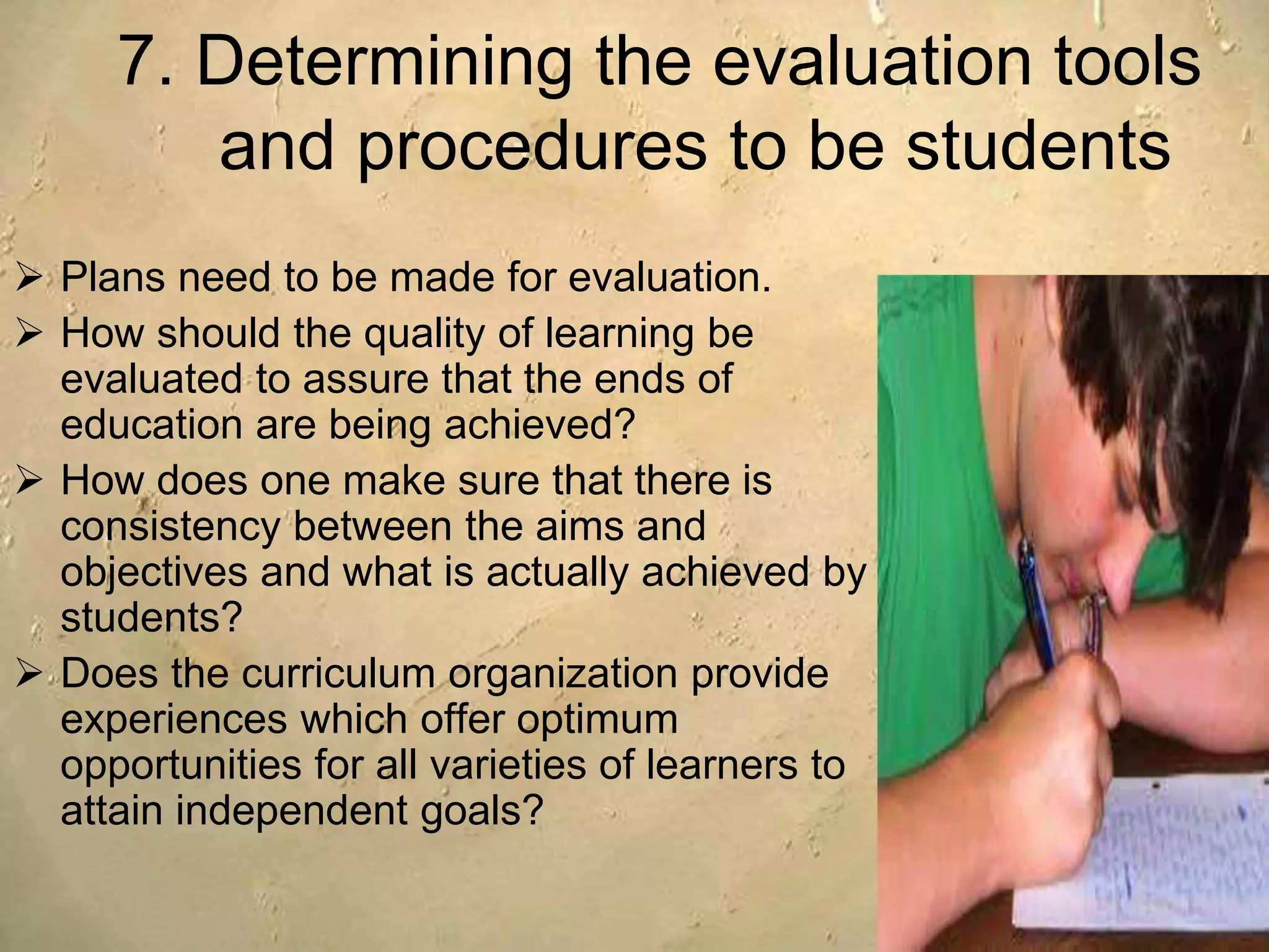 7. Determining the evaluation tools
and procedures to be students
 Plans need to be made for evaluation.
 How should the quality of learning be
evaluated to assure that the ends of
education are being achieved?
 How does one make sure that there is
consistency between the aims and
objectives and what is actually achieved by
students?
 Does the curriculum organization provide
experiences which offer optimum
opportunities for all varieties of learners to
attain independent goals?
 
