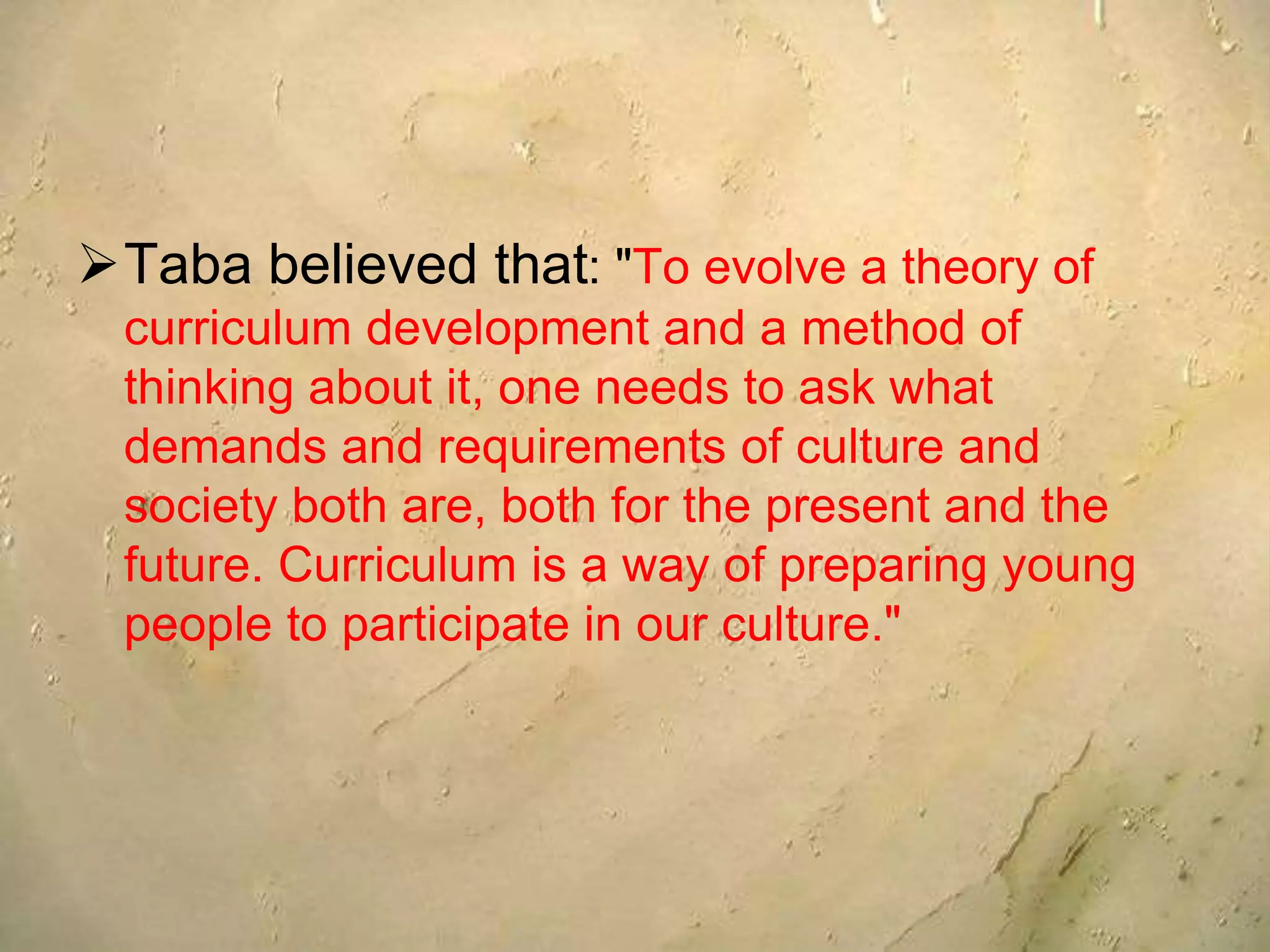 Taba believed that: "To evolve a theory of
curriculum development and a method of
thinking about it, one needs to ask what
demands and requirements of culture and
society both are, both for the present and the
future. Curriculum is a way of preparing young
people to participate in our culture."
 