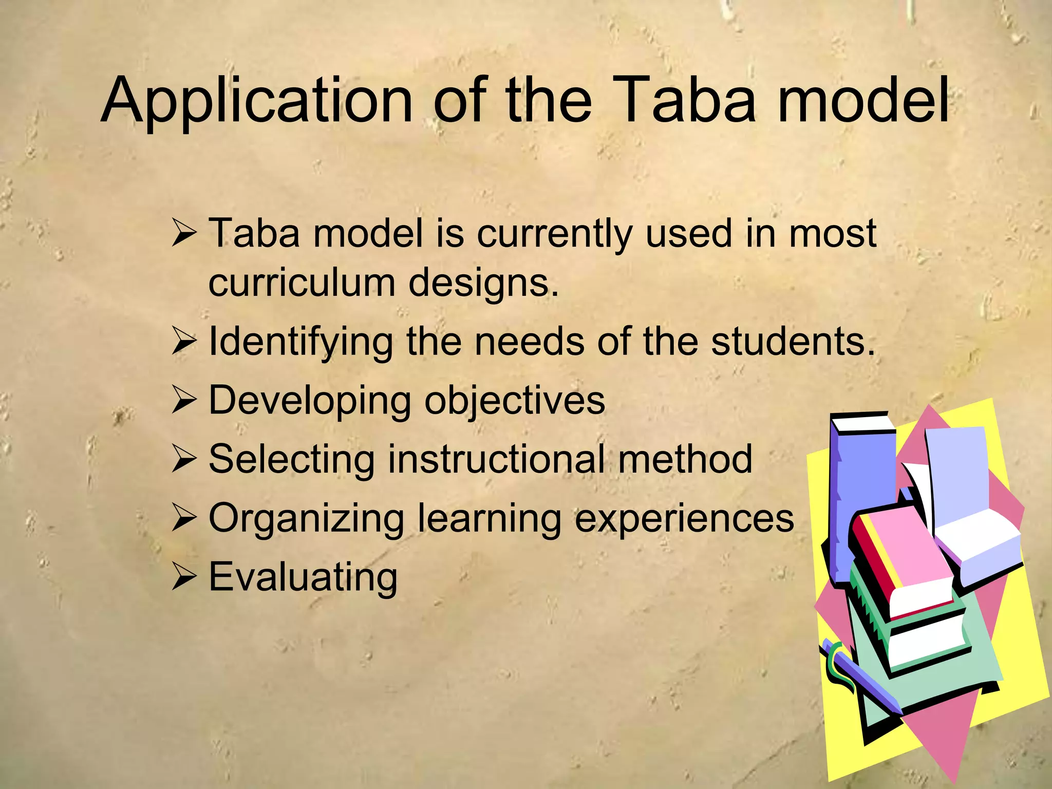 Application of the Taba model
 Taba model is currently used in most
curriculum designs.
 Identifying the needs of the students.
 Developing objectives
 Selecting instructional method
 Organizing learning experiences
 Evaluating
 