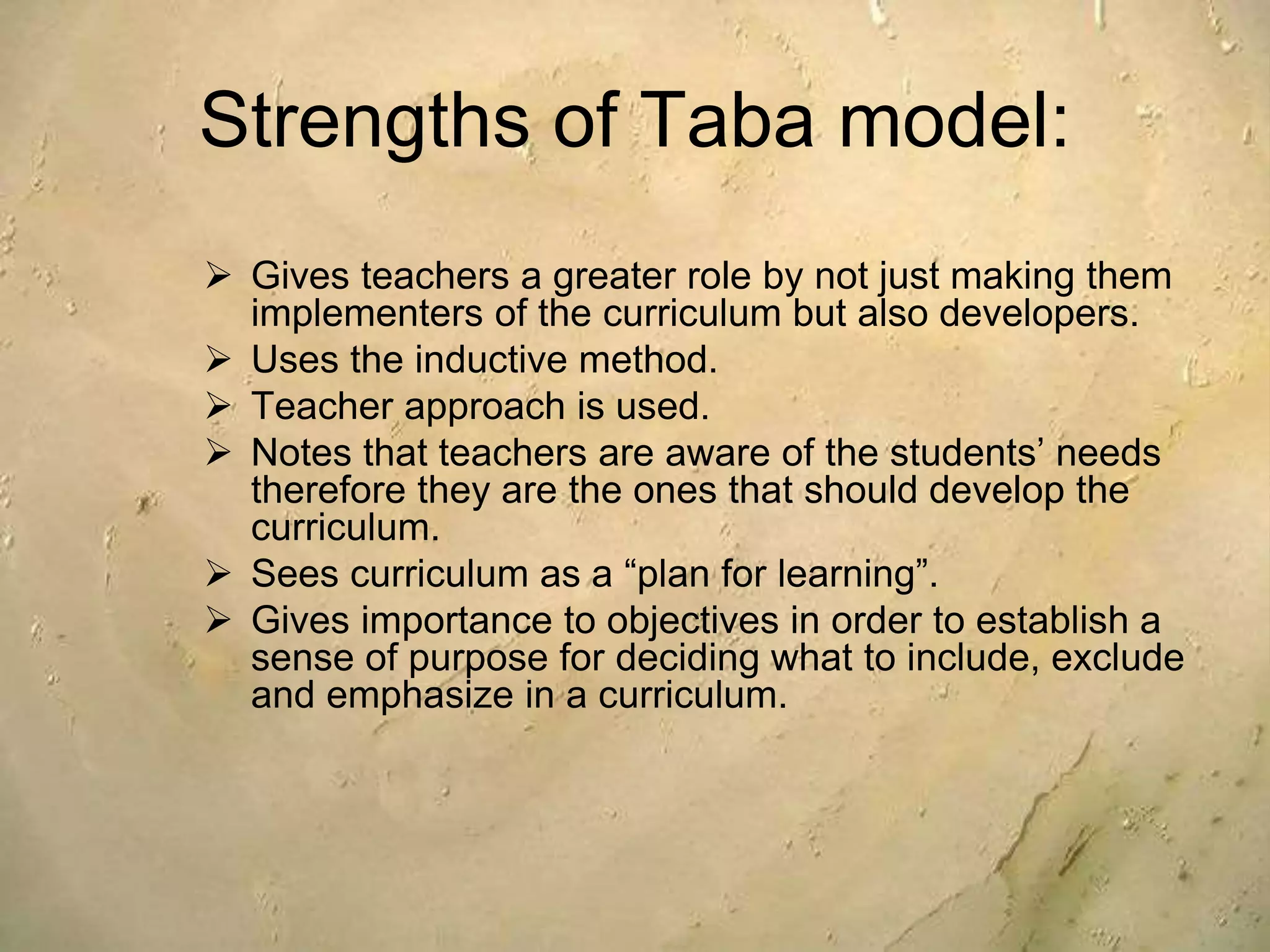 Strengths of Taba model:
 Gives teachers a greater role by not just making them
implementers of the curriculum but also developers.
 Uses the inductive method.
 Teacher approach is used.
 Notes that teachers are aware of the students’ needs
therefore they are the ones that should develop the
curriculum.
 Sees curriculum as a “plan for learning”.
 Gives importance to objectives in order to establish a
sense of purpose for deciding what to include, exclude
and emphasize in a curriculum.
 