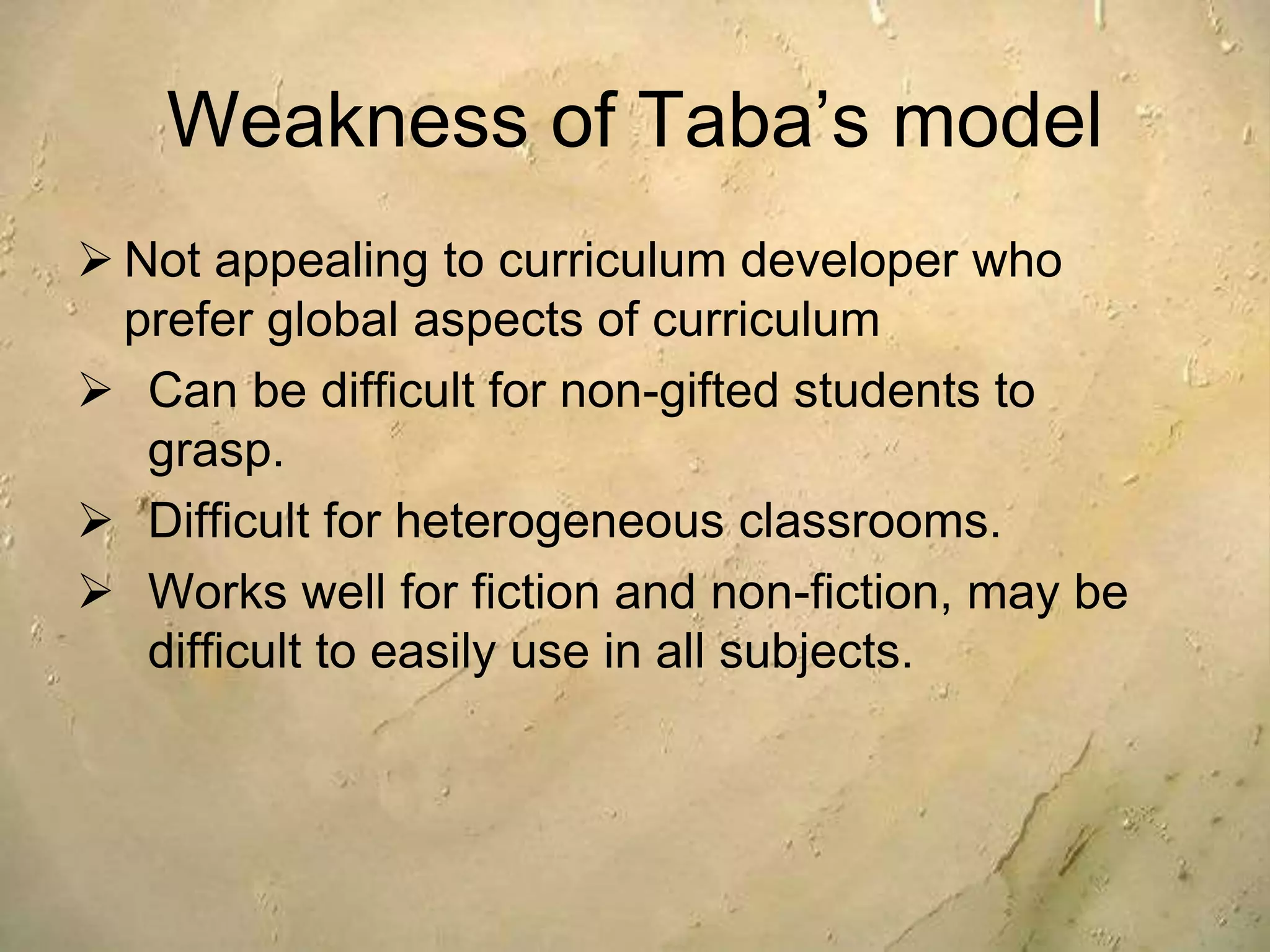 Weakness of Taba’s model
 Not appealing to curriculum developer who
prefer global aspects of curriculum
 Can be difficult for non-gifted students to
grasp.
 Difficult for heterogeneous classrooms.
 Works well for fiction and non-fiction, may be
difficult to easily use in all subjects.
 