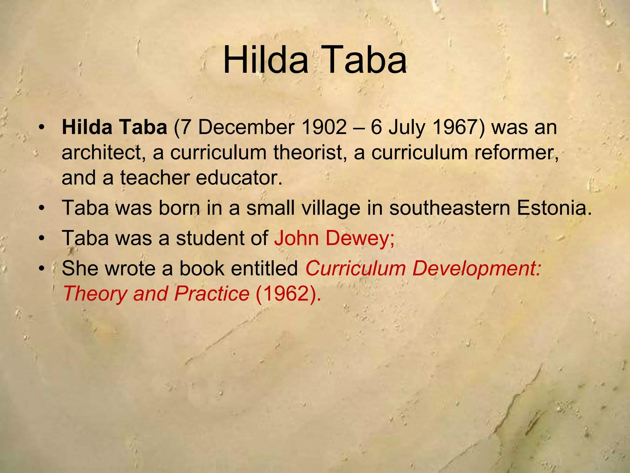 Hilda Taba
• Hilda Taba (7 December 1902 – 6 July 1967) was an
architect, a curriculum theorist, a curriculum reformer,
and a teacher educator.
• Taba was born in a small village in southeastern Estonia.
• Taba was a student of John Dewey;
• She wrote a book entitled Curriculum Development:
Theory and Practice (1962).
 