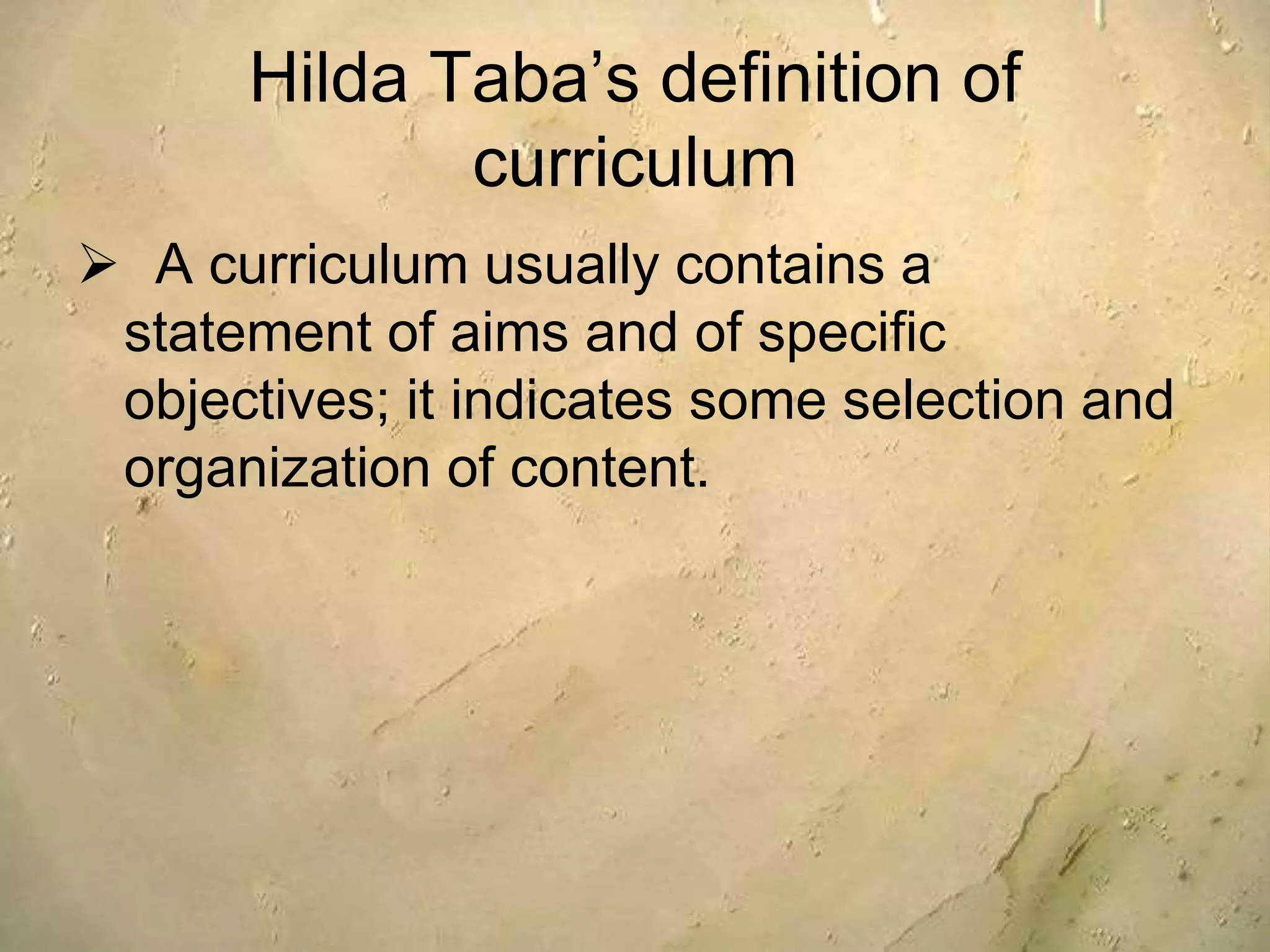 Hilda Taba’s definition of
curriculum
 A curriculum usually contains a
statement of aims and of specific
objectives; it indicates some selection and
organization of content.
 