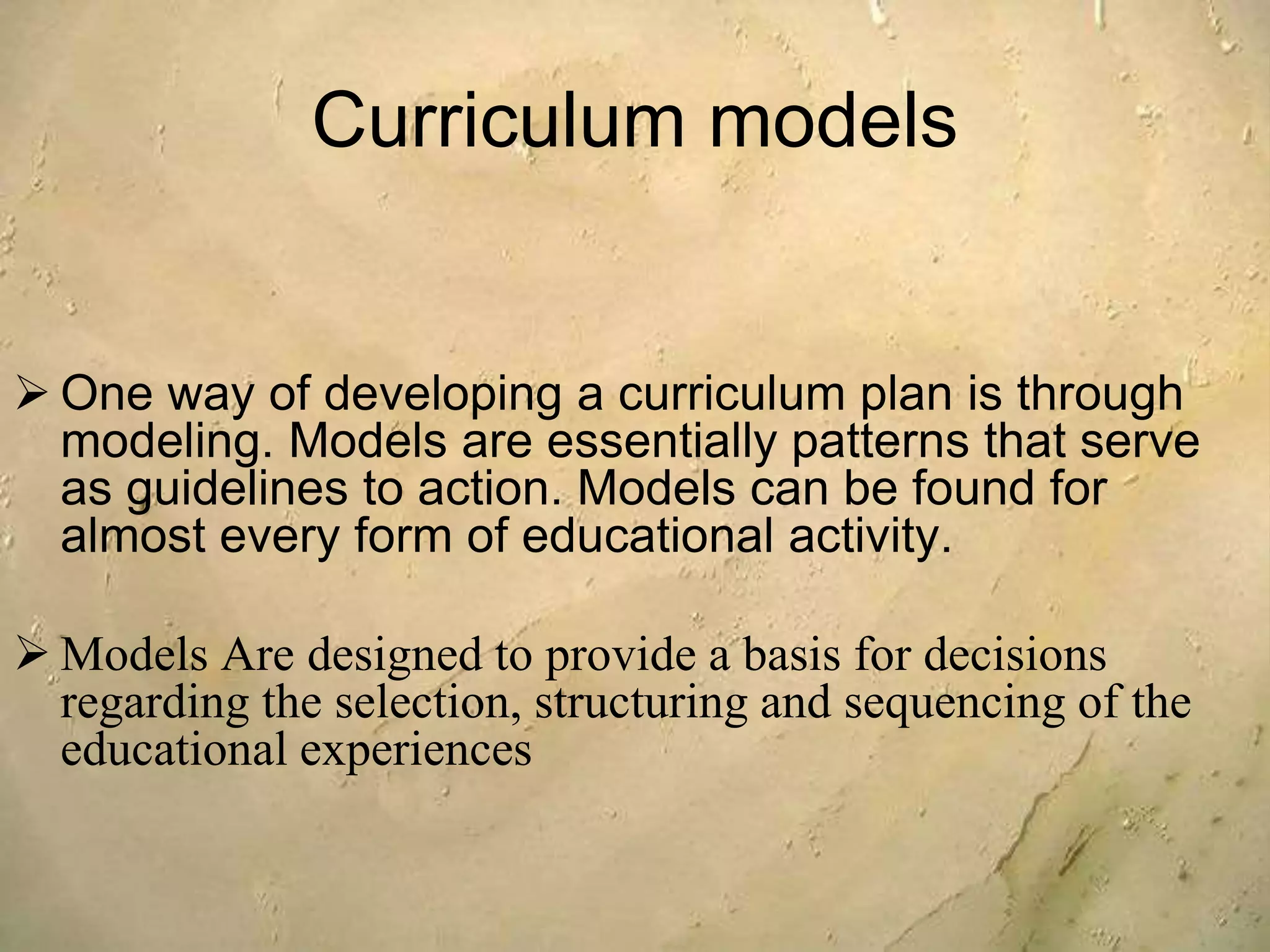 Curriculum models
 One way of developing a curriculum plan is through
modeling. Models are essentially patterns that serve
as guidelines to action. Models can be found for
almost every form of educational activity.
 Models Are designed to provide a basis for decisions
regarding the selection, structuring and sequencing of the
educational experiences
 