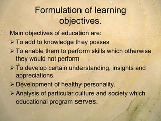 Formulation of learning
objectives.
Main objectives of education are:
 To add to knowledge they posses
 To enable them to perform skills which otherwise
they would not perform
 To develop certain understanding, insights and
appreciations.
 Development of healthy personality.
 Analysis of particular culture and society which
educational program serves.
 