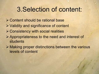 3.Selection of content:
 Content should be rational base
 Validity and significance of content
 Consistency with social realities
 Appropriateness to the need and interest of
students
 Making proper distinctions between the various
levels of content
 