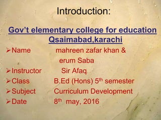 Introduction:
Gov’t elementary college for education
Qsaimabad,karachi
Name mahreen zafar khan &
erum Saba
Instructor Sir Afaq
Class B.Ed (Hons) 5th semester
Subject Curriculum Development
Date 8th may, 2016
 
