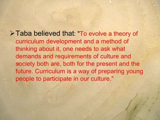 Taba believed that: "To evolve a theory of
curriculum development and a method of
thinking about it, one needs to ask what
demands and requirements of culture and
society both are, both for the present and the
future. Curriculum is a way of preparing young
people to participate in our culture."
 