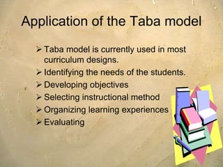 Application of the Taba model
 Taba model is currently used in most
curriculum designs.
 Identifying the needs of the students.
 Developing objectives
 Selecting instructional method
 Organizing learning experiences
 Evaluating
 
