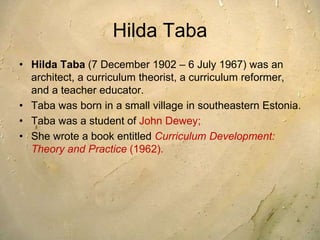 Hilda Taba
• Hilda Taba (7 December 1902 – 6 July 1967) was an
architect, a curriculum theorist, a curriculum reformer,
and a teacher educator.
• Taba was born in a small village in southeastern Estonia.
• Taba was a student of John Dewey;
• She wrote a book entitled Curriculum Development:
Theory and Practice (1962).
 