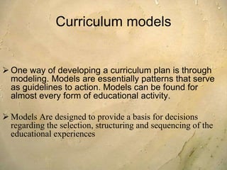 Curriculum models
 One way of developing a curriculum plan is through
modeling. Models are essentially patterns that serve
as guidelines to action. Models can be found for
almost every form of educational activity.
 Models Are designed to provide a basis for decisions
regarding the selection, structuring and sequencing of the
educational experiences
 
