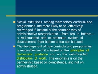  Social institutions, among them school curricula and
programmes, are more likely to be effectively
rearranged if, instead of the common way of
administrative reorganization—from top to bottom—
a well-founded and co-ordinated system of
development from bottom to top can be used.
 The development of new curricula and programmes
is more effective if it is based on the principles of
democratic guidance and on the well-founded
distribution of work. The emphasis is on the
partnership based on competence, and not on
administration.
 