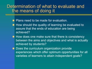 Determination of what to evaluate and
the means of doing it
 Plans need to be made for evaluation.
 How should the quality of learning be evaluated to
assure that the ends of education are being
achieved?
 How does one make sure that there is consistency
between the aims and objectives and what is actually
achieved by students?
 Does the curriculum organization provide
experiences which offer optimum oppertunities for all
varieties of learners to attain independent goals?
 