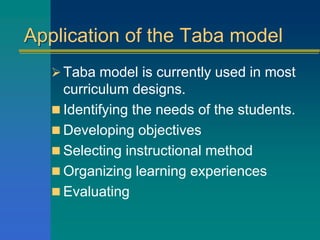 Application of the Taba model
Taba model is currently used in most
curriculum designs.
 Identifying the needs of the students.
 Developing objectives
 Selecting instructional method
 Organizing learning experiences
 Evaluating
 