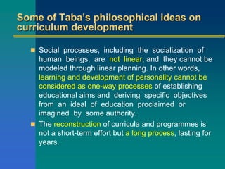 Some of Taba’s philosophical ideas on
curriculum development
 Social processes, including the socialization of
human beings, are not linear, and they cannot be
modeled through linear planning. In other words,
learning and development of personality cannot be
considered as one-way processes of establishing
educational aims and deriving specific objectives
from an ideal of education proclaimed or
imagined by some authority.
 The reconstruction of curricula and programmes is
not a short-term effort but a long process, lasting for
years.
 