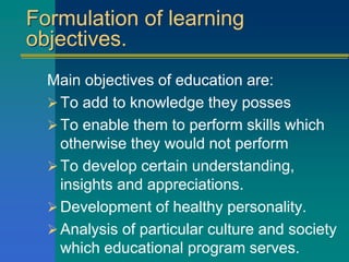 Formulation of learning
objectives.
Main objectives of education are:
To add to knowledge they posses
To enable them to perform skills which
otherwise they would not perform
To develop certain understanding,
insights and appreciations.
Development of healthy personality.
Analysis of particular culture and society
which educational program serves.
 