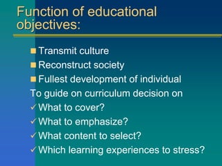 Function of educational
objectives:
 Transmit culture
 Reconstruct society
 Fullest development of individual
To guide on curriculum decision on
 What to cover?
 What to emphasize?
 What content to select?
 Which learning experiences to stress?
 