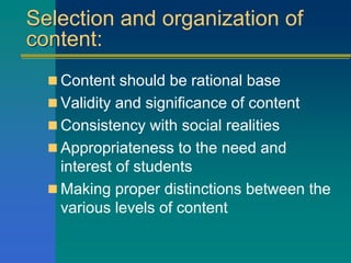 Selection and organization of
content:
 Content should be rational base
 Validity and significance of content
 Consistency with social realities
 Appropriateness to the need and
interest of students
 Making proper distinctions between the
various levels of content
 