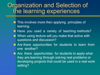 Organization and Selection of
the learning experiences
 This involves more then applying principles of
learning.
 Have you used a variety of teaching methods?
 When using lecture will you make that active with
questions and discussion?
 Are there opportunities for students to learn from
one another?
 Are there opportunities for students to apply what
they are learning through solving real problems or
developing projects that could be used in a real work
setting?
 