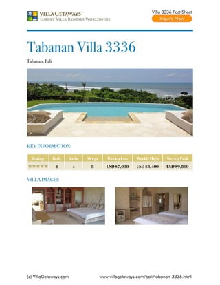Villa 3336 Fact Sheet




Tabanan Villa 3336
Tabanan, Bali




KEY INFORMATION:

  Rating        Beds   Baths   Sleeps      Weekly Low    Weekly High    Weekly Peak
                 4      4        8         USD $7,000    USD $8,400     USD $9,800


VILLA IMAGES




(c) VillaGetaways.com                   www.villagetaways.com/bali/tabanan-3336.html
 