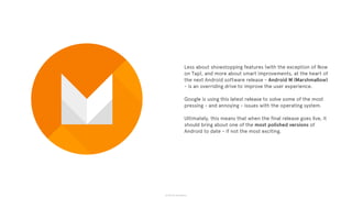 © 2015 The App Business
Less about showstopping features (with the exception of Now
on Tap), and more about smart improvements, at the heart of
the next Android software release - Android M (Marshmallow)
- is an overriding drive to improve the user experience.
Google is using this latest release to solve some of the most
pressing - and annoying - issues with the operating system.
Ultimately, this means that when the final release goes live, it
should bring about one of the most polished versions of
Android to date - if not the most exciting.
 