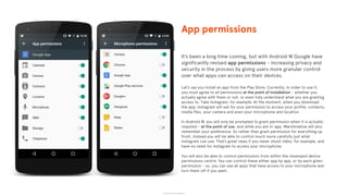 © 2015 The App Business
It’s been a long time coming, but with Android M Google have
significantly revised app permissions - increasing privacy and
security in the process by giving users more granular control
over what apps can access on their devices.
Let’s say you install an app from the Play Store. Currently, in order to use it,
you must agree to all permissions at the point of installation - whether you
actually agree with them or not, or even fully understand what you are granting
access to. Take Instagram, for example. At the moment, when you download
the app, Instagram will ask for your permission to access your profile, contacts,
media files, your camera and even your microphone and location.
In Android M, you will only be prompted to grant permission when it is actually
required - at the point of use, and while you are in-app. Marshmallow will also
remember your preference. So rather than grant permission for everything up
front, instead you will be able to control much more carefully just what
Instagram can use. That’s great news if you never shoot video, for example, and
have no need for Instagram to access your microphone.
You will also be able to control permissions from within the revamped device
permissions centre. You can control these either app by app, or by each given
permission - so, you can see all apps that have access to your microphone and
turn them off if you want.
App permissions
 