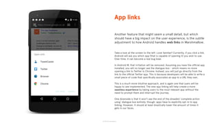 © 2015 The App Business
Another feature that might seem a small detail, but which
should have a big impact on the user experience, is the subtle
adjustment to how Android handles web links in Marshmallow.
Take a look at the screen to the left. Look familiar? Currently, if you click a link,
Android will ask you which app (that is capable of opening it) you wish to use.
Over time, it can become a real bug bear.
In Android M, that irritation will be removed. Assuming you have the ofﬁcial app
installed, you will no longer see the dialogue box - which means no more
opening a link to Twitter in Chrome. Instead, you will just go directly from the
link to the ofﬁcial Twitter app. This is because developers will be able to write a
small piece of code that speciﬁcally associates an app to a URL they own.
This is a much more intuitive approach, and is again one that users will be
happy to see implemented. The new app linking will help create a more
seamless experience by taking users to the most relevant app without the
need to prompt them and interrupt the journey.
One downside is that it won’t see the end of the dreaded ‘complete action
using’ dialogue box entirely, though: apps have to explicitly opt-in to app
linking. However, it should at least drastically lower the amount of times it
gets in our faces.
App links
 