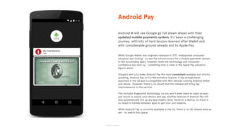 © 2015 The App Business
Android M will see Google go full steam ahead with their
updated mobile payments system. It’s been a challenging
journey, with lots of hard lessons learned after Wallet and
with considerable ground already lost to Apple Pay.
While Google Wallet was originally released in 2011, widespread consumer
adoption was lacking - as was the infrastructure for a mobile payments system.
In the succeeding years, however, both the technology and consumer
conﬁdence has shot up - something that is clear in the Apple Pay adoption
ﬁgures alone.
Google’s aim is to make Android Pay the most convenient available but strictly
speaking, Android Pay isn’t a Marshmallow feature. It has already been
launched in the US and is compatible with NFC devices running Android KitKat
and above. However, there is no doubt that this release will bring key
improvements to the service.
This includes ﬁngerprint technology, so you won’t even need to open an app -
just touch to unlock your device and pay. Another feature of Android Pay will
also automatically link up any app loyalty cards found on a device, so there is
no need to fumble between apps to get your just rewards.
While Android Pay is currently available in the US, there is no UK release date as
yet - so watch this space.
Android Pay
 