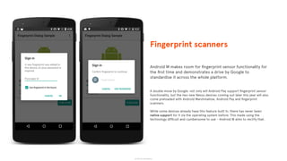 © 2015 The App Business
Android M makes room for ﬁngerprint sensor functionality for
the ﬁrst time and demonstrates a drive by Google to
standardise it across the whole platform.
A double move by Google: not only will Android Pay support ﬁngerprint sensor
functionality, but the two new Nexus devices coming out later this year will also
come preloaded with Android Marshmallow, Android Pay and ﬁngerprint
scanners.
While some devices already have this feature built in, there has never been
native support for it via the operating system before. This made using the
technology difﬁcult and cumbersome to use - Android M aims to rectify that.
Fingerprint scanners
 