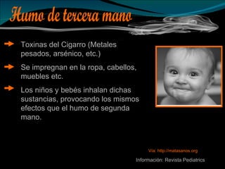Humo de tercera mano Toxinas del Cigarro (Metales pesados, arsénico, etc.) Se impregnan en la ropa, cabellos, muebles etc. Los niños y bebés inhalan dichas sustancias, provocando los mismos efectos que el humo de segunda mano. Información: Revista Pediatrics Vía: http://matasanos.org 