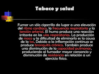 Tabaco y salud Fumar un sólo cigarrillo da lugar a una elevación del  ritmo cardíaco , la  frecuencia respiratoria  y la  tensión arterial . El humo produce una reacción irritante en las  vías respiratorias . La producción de  moco  y la dificultad de eliminarlo es la causa de la  tos . Debido a la inflamación continua se produce  bronquitis crónica . También produce una disminución de la  capacidad pulmonar , produciendo al fumador mayor cansancio y disminución de  resistencia  en relación a un ejercicio físico.  