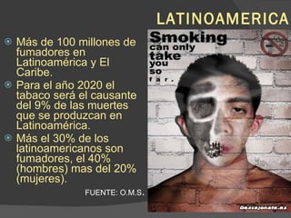 LATINOAMERICA Más de 100 millones de fumadores en Latinoamérica y El Caribe. Para el año 2020 el tabaco será el causante del 9% de las muertes que se produzcan en Latinoamérica. Más el 30% de los latinoamericanos son fumadores, el 40% (hombres) mas del 20% (mujeres). FUENTE: O.M.S . 