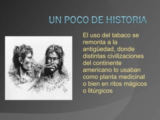 El uso del tabaco se remonta a la antigüedad, donde distintas civilizaciones del continente americano lo usaban como planta medicinal o bien en ritos mágicos o litúrgicos 