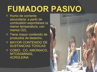 FUMADOR PASIVO Humo de corriente secundaria: a partir de combustión espontánea (a menor temperatura, con menos O2), Tiene mayor contenido de productos de desecho. MAYOR CONTENIDO DE SUSTANCIAS TÓXICAS COMO:  CO, AMONIACO, NITOSAMINAS, ACROLEINA 