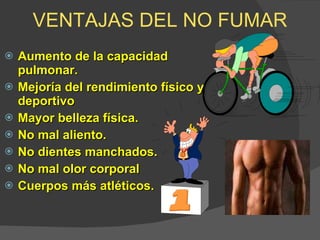 VENTAJAS DEL NO FUMAR Aumento de la capacidad pulmonar. Mejoría del rendimiento físico y deportivo  Mayor belleza física. No mal aliento. No dientes manchados. No mal olor corporal Cuerpos más atléticos. 