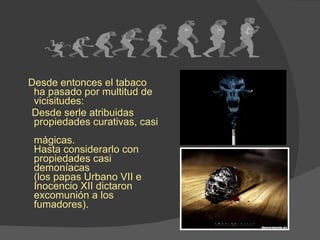 Desde entonces el tabaco ha pasado por multitud de  vicisitudes: Desde serle atribuidas propiedades curativas, casi  mágicas. Hasta considerarlo con propiedades casi demoníacas  (los papas Urbano VII e Inocencio XII dictaron  excomunión a los fumadores). 