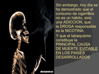 Sin embargo, hoy día se ha demostrado que el consumo de cigarrillos no es un hábito, sino una ADICCION, que  la DROGA responsable es la NICOTINA. Y que el tabaquismo constituye la PRINCIPAL CAUSA  DE MUERTE  EVITABLE  EN LOS PAISES  DESARROLLADOS . 